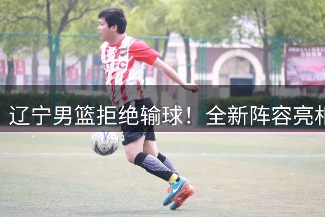 辽宁男篮拒绝输球！全新阵容亮相，段睿骐首秀，赵继伟缺席